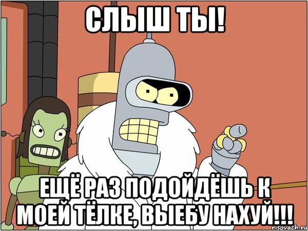 слыш ты! ещё раз подойдёшь к моей тёлке, выебу нахуй!!!