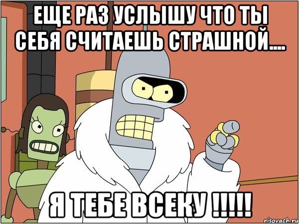 еще раз услышу что ты себя считаешь страшной.... я тебе всеку !!!