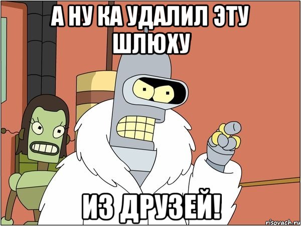 а ну ка удалил эту шлюху из друзей!
