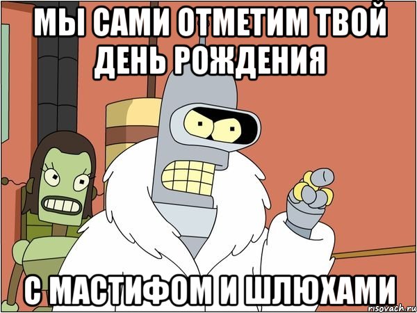 мы сами отметим твой день рождения с мастифом и шлюхами