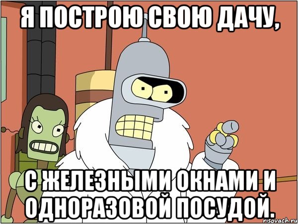 я построю свою дачу, с железными окнами и одноразовой посудой.