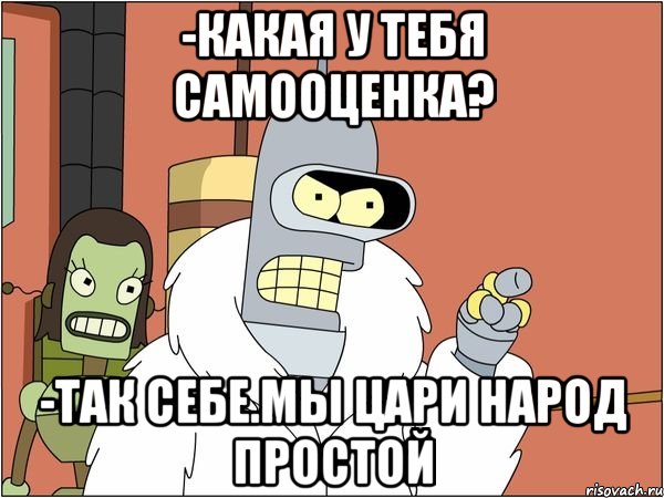 -какая у тебя самооценка? -так себе.мы цари народ простой