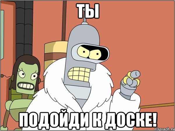 ты подойди к доске!