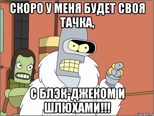 скоро у меня будет своя тачка, с блэк-джеком и шлюхами!!!