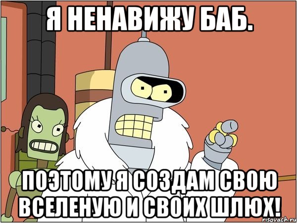 я ненавижу баб. поэтому я создам свою вселеную и своих шлюх!