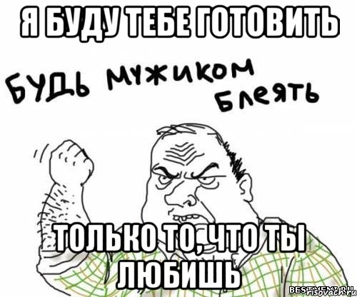 я буду тебе готовить только то, что ты любишь, Мем блять