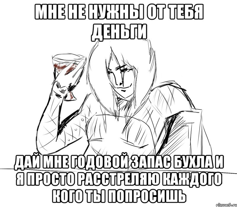 мне не нужны от тебя деньги дай мне годовой запас бухла и я просто расстреляю каждого кого ты попросишь