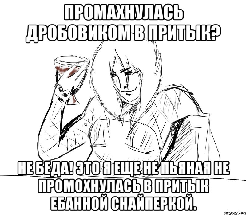 промахнулась дробовиком в притык? не беда! это я еще не пьяная не промохнулась в притык ебанной снайперкой.