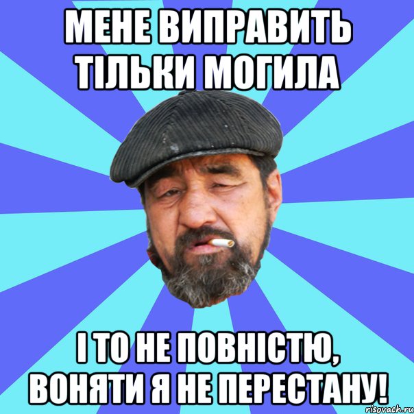 мене виправить тільки могила і то не повністю, воняти я не перестану!