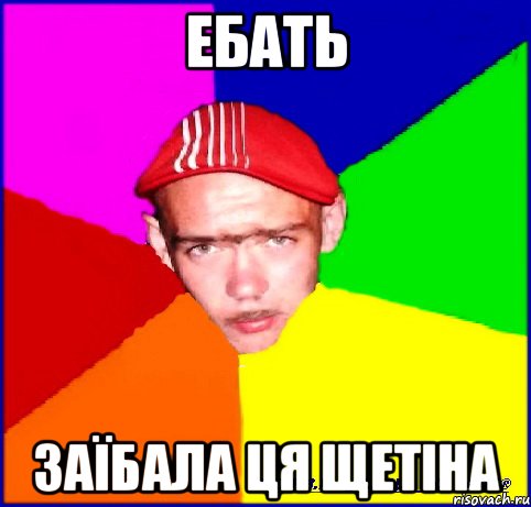 ебать заїбала ця щетіна