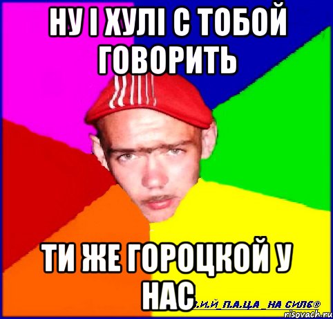 ну і хулі с тобой говорить ти же гороцкой у нас