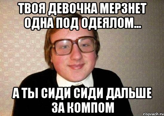 твоя девочка мерзнет одна под одеялом... а ты сиди сиди дальше за компом, Мем Ботан