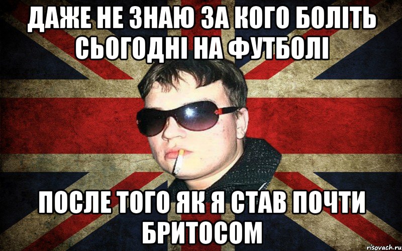 даже не знаю за кого боліть сьогодні на футболі после того як я став почти бритосом