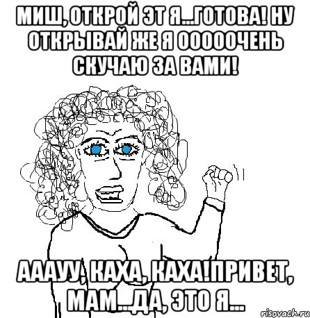 миш, открой эт я...готова! ну открывай же я ооооочень скучаю за вами! ааауу, каха, каха!привет, мам...да, это я...