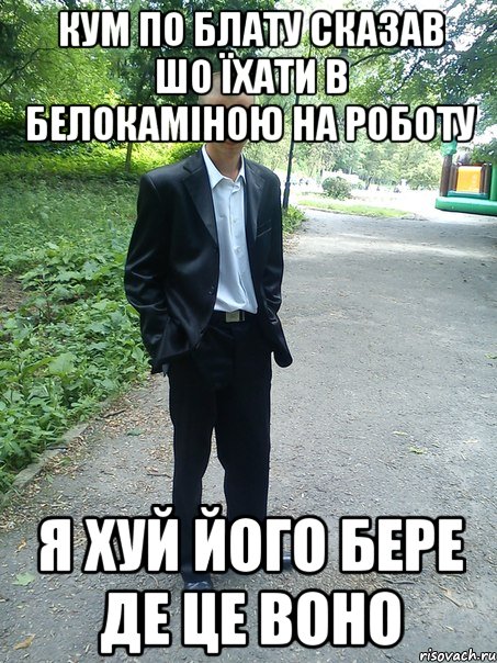 кум по блату сказав шо їхати в белокаміною на роботу я хуй його бере де це воно
