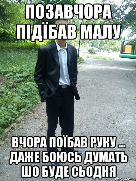 позавчора підїбав малу вчора поїбав руку ... даже боюсь думать шо буде сьодня