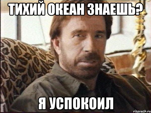 тихий океан знаешь? я успокоил