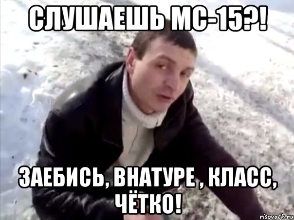 слушаешь мс-15?! заебись, внатуре , класс, чётко!
