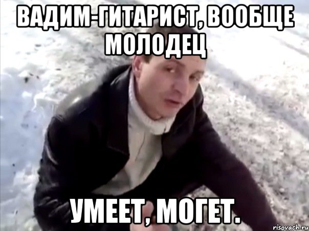 вадим-гитарист, вообще молодец умеет, могет.