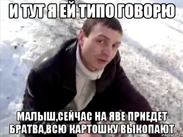 и тут я ей типо говорю малыш,сейчас на яве приедет братва,всю картошку выкопают
