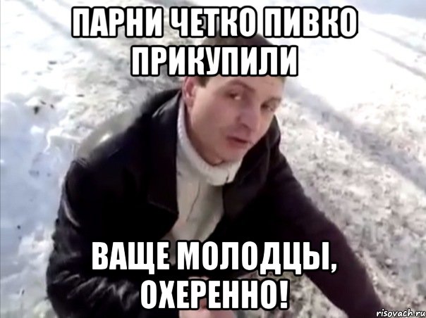 парни четко пивко прикупили ваще молодцы, охеренно!