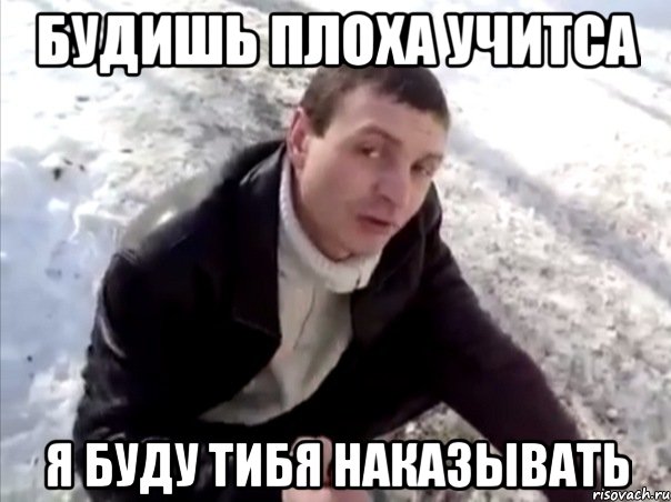 будишь плоха учитса я буду тибя наказывать
