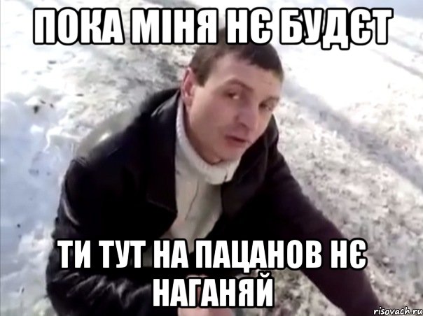 пока міня нє будєт ти тут на пацанов нє наганяй