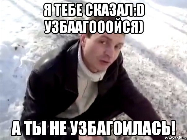 я тебе сказал:d узбаагооойся) а ты не узбагоилась!