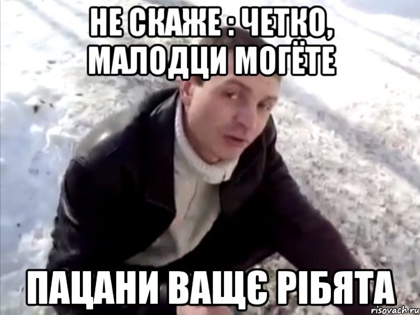 не скаже : четко, малодци могёте пацани ващє рібята