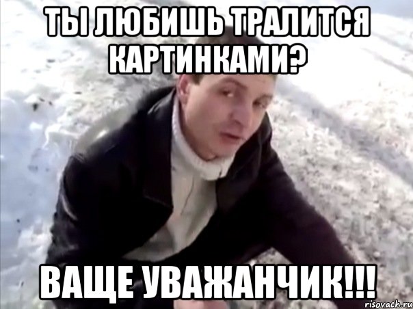 ты любишь тралится картинками? ваще уважанчик!!!