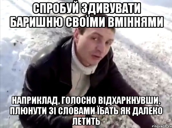 спробуй здивувати баришню своїми вміннями наприклад, голосно відхаркнувши, плюнути зі словами їбать як далеко летить, Мем Четко