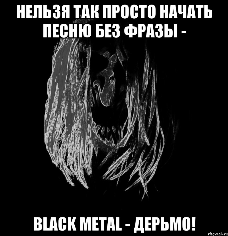 нельзя так просто начать песню без фразы - black metal - дерьмо!