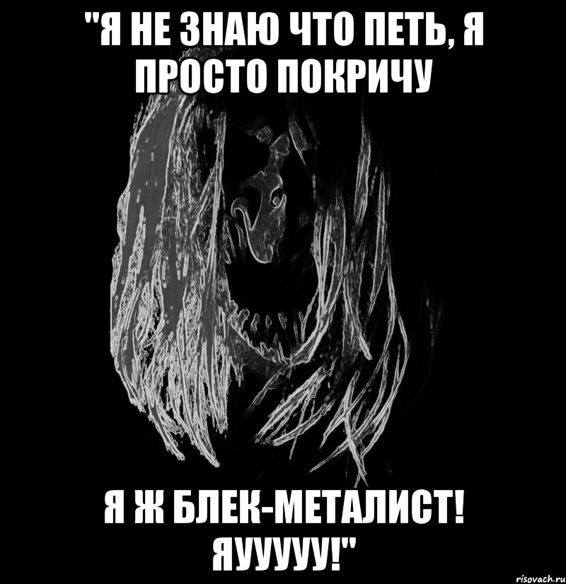 "я не знаю что петь, я просто покричу я ж блек-металист! яууууу!"