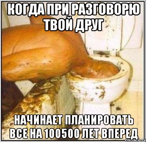 когда при разговорю твой друг начинает планировать все на 100500 лет вперед