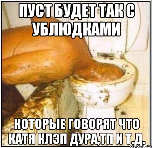 пуст будет так с ублюдками которые говорят что катя клэп дура,тп и т.д.