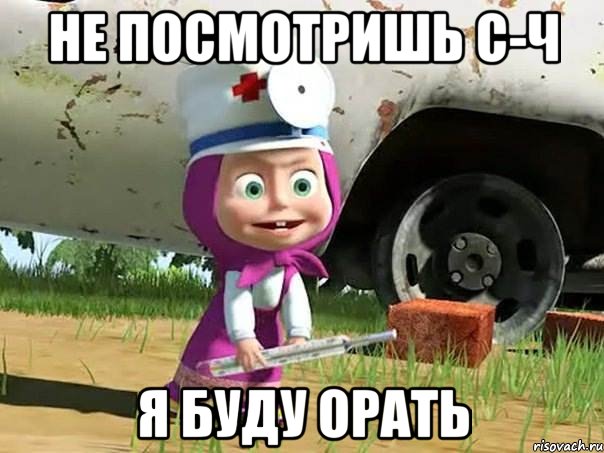 не посмотришь с-ч я буду орать