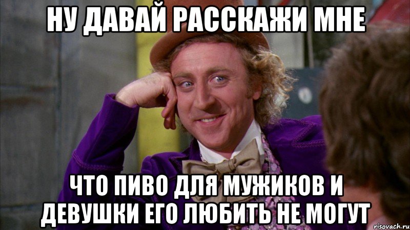 ну давай расскажи мне что пиво для мужиков и девушки его любить не могут, Мем Ну давай расскажи (Вилли Вонка)