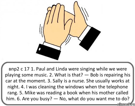 впр2 с 17 1. Paul and Linda were singing while we were playing some music. 2. What is that? — Bob is repairing his car at the moment. 3. Sally is a nurse. She usually works at night. 4. I was cleaning the windows when the telephone rang. 5. Mike was reading a book when his mother called him. 6. Are you busy? — No, what do you want me to do?, Комикс Давайте похлопаем