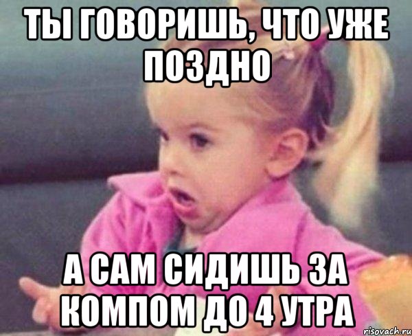 ты говоришь, что уже поздно а сам сидишь за компом до 4 утра, Мем  Ты говоришь (девочка возмущается)