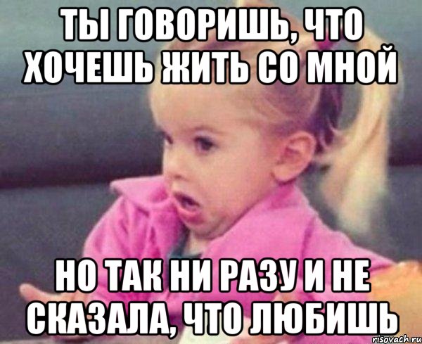 ты говоришь, что хочешь жить со мной но так ни разу и не сказала, что любишь, Мем  Ты говоришь (девочка возмущается)