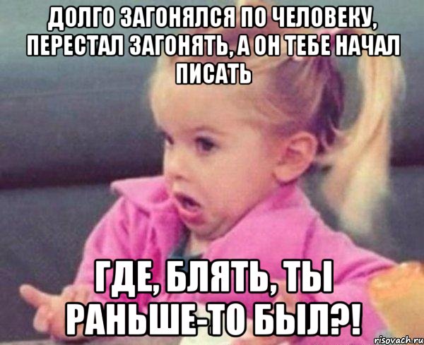 долго загонялся по человеку, перестал загонять, а он тебе начал писать где, блять, ты раньше-то был?!, Мем  Ты говоришь (девочка возмущается)