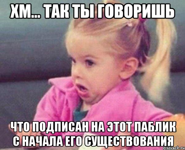 хм... так ты говоришь что подписан на этот паблик с начала его существования, Мем  Ты говоришь (девочка возмущается)