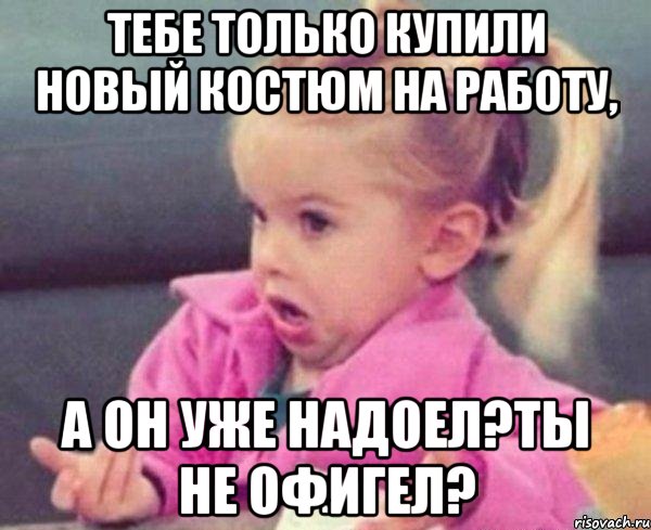 тебе только купили новый костюм на работу, а он уже надоел?ты не офигел?, Мем  Ты говоришь (девочка возмущается)