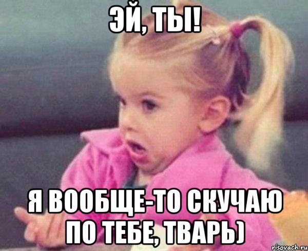 эй, ты! я вообще-то скучаю по тебе, тварь), Мем  Ты говоришь (девочка возмущается)