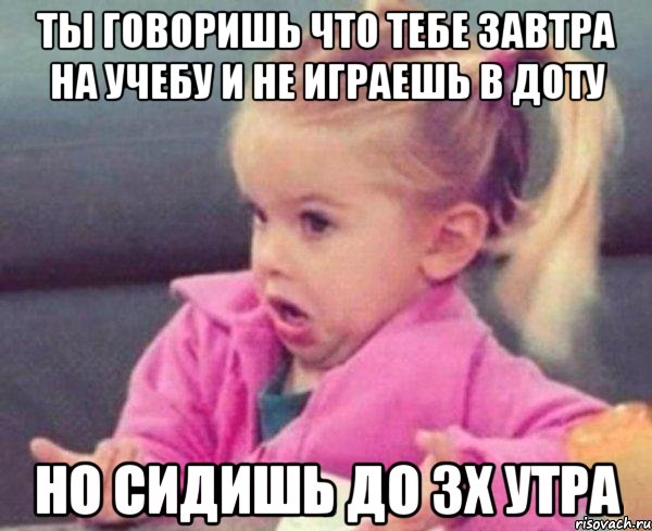 ты говоришь что тебе завтра на учебу и не играешь в доту но сидишь до 3х утра, Мем  Ты говоришь (девочка возмущается)