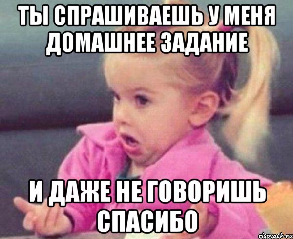 ты спрашиваешь у меня домашнее задание и даже не говоришь спасибо, Мем  Ты говоришь (девочка возмущается)