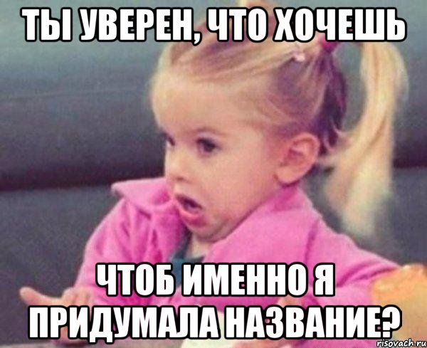 ты уверен, что хочешь чтоб именно я придумала название?, Мем  Ты говоришь (девочка возмущается)