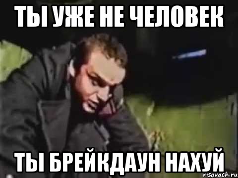 ты уже не человек ты брейкдаун нахуй