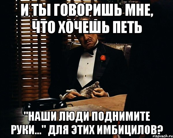 и ты говоришь мне, что хочешь петь "наши люди поднимите руки..." для этих имбицилов?, Мем Дон Вито Корлеоне