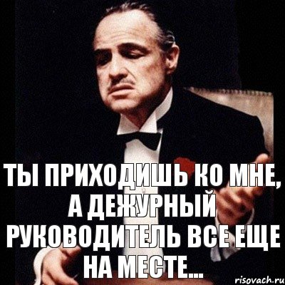 Ты приходишь ко мне, а дежурный руководитель все еще на месте...